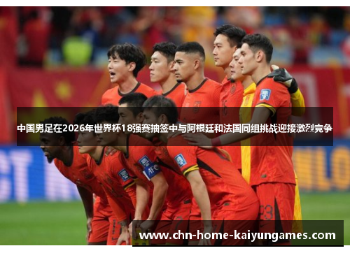 中国男足在2026年世界杯18强赛抽签中与阿根廷和法国同组挑战迎接激烈竞争