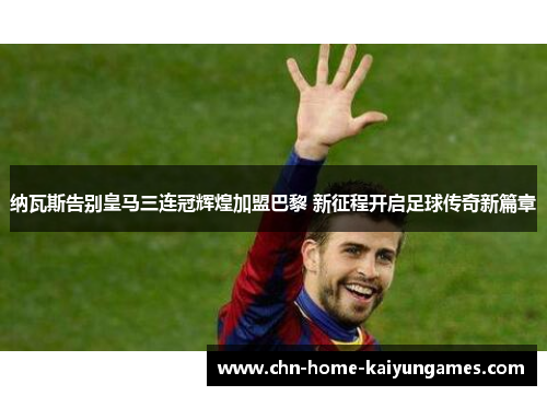 纳瓦斯告别皇马三连冠辉煌加盟巴黎 新征程开启足球传奇新篇章