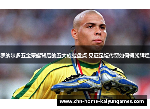 罗纳尔多五金荣耀背后的五大成就盘点 见证足坛传奇如何铸就辉煌